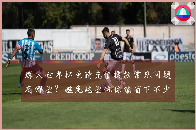 烽火世界杯竞猜充值提款常见问题有哪些？避免这些坑你能省下不少钱