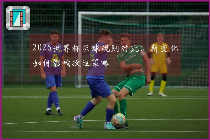 2026世界杯买球规则对比：新变化如何影响投注策略