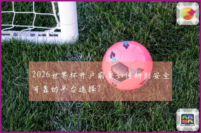 2026世界杯开户前要如何辨别安全可靠的平台选择？