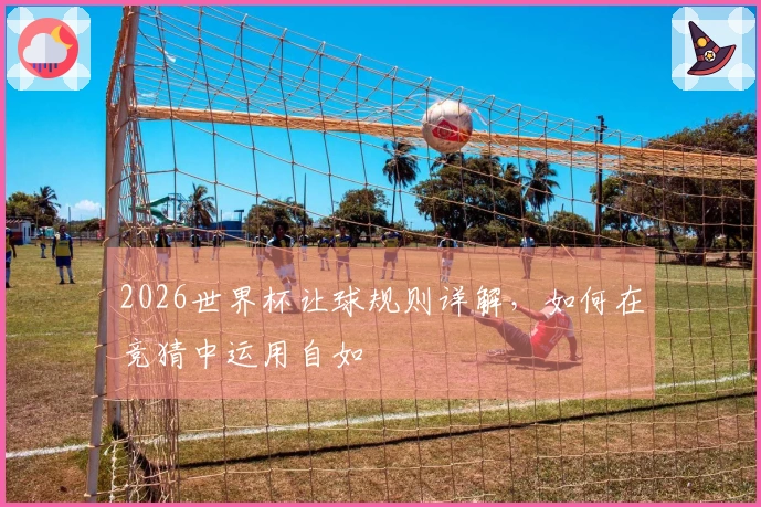 2026世界杯让球规则详解，如何在竞猜中运用自如