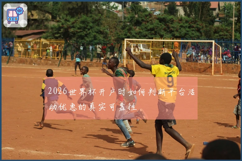 2026世界杯开户时如何判断平台活动优惠的真实可靠性