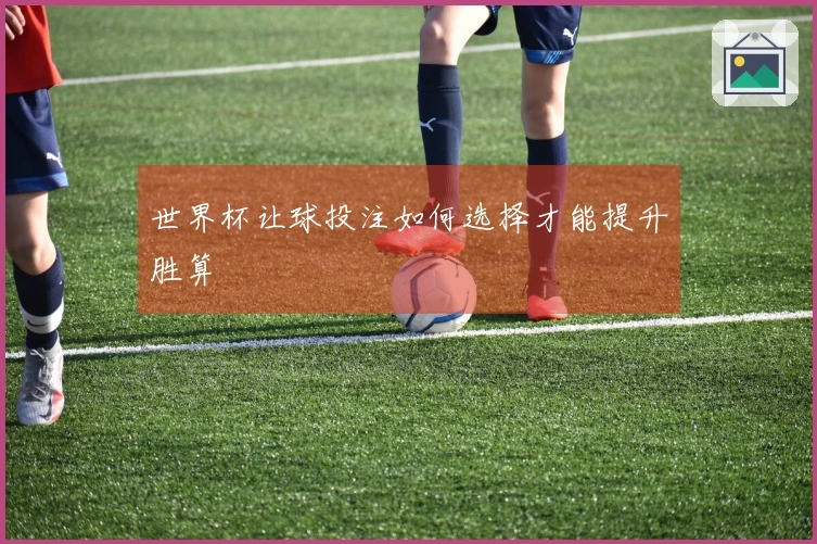 世界杯让球投注如何选择才能提升胜算