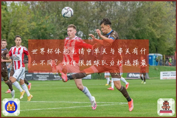 世界杯体彩竞猜中单关与串关有什么不同？如何根据球队分析选择最佳玩法？