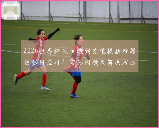 2026世界杯投注遇到充值提款难题该如何应对？常见问题及解决方法