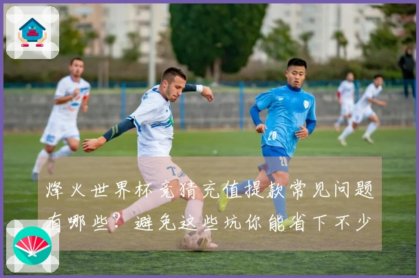 烽火世界杯竞猜充值提款常见问题有哪些？避免这些坑你能省下不少钱